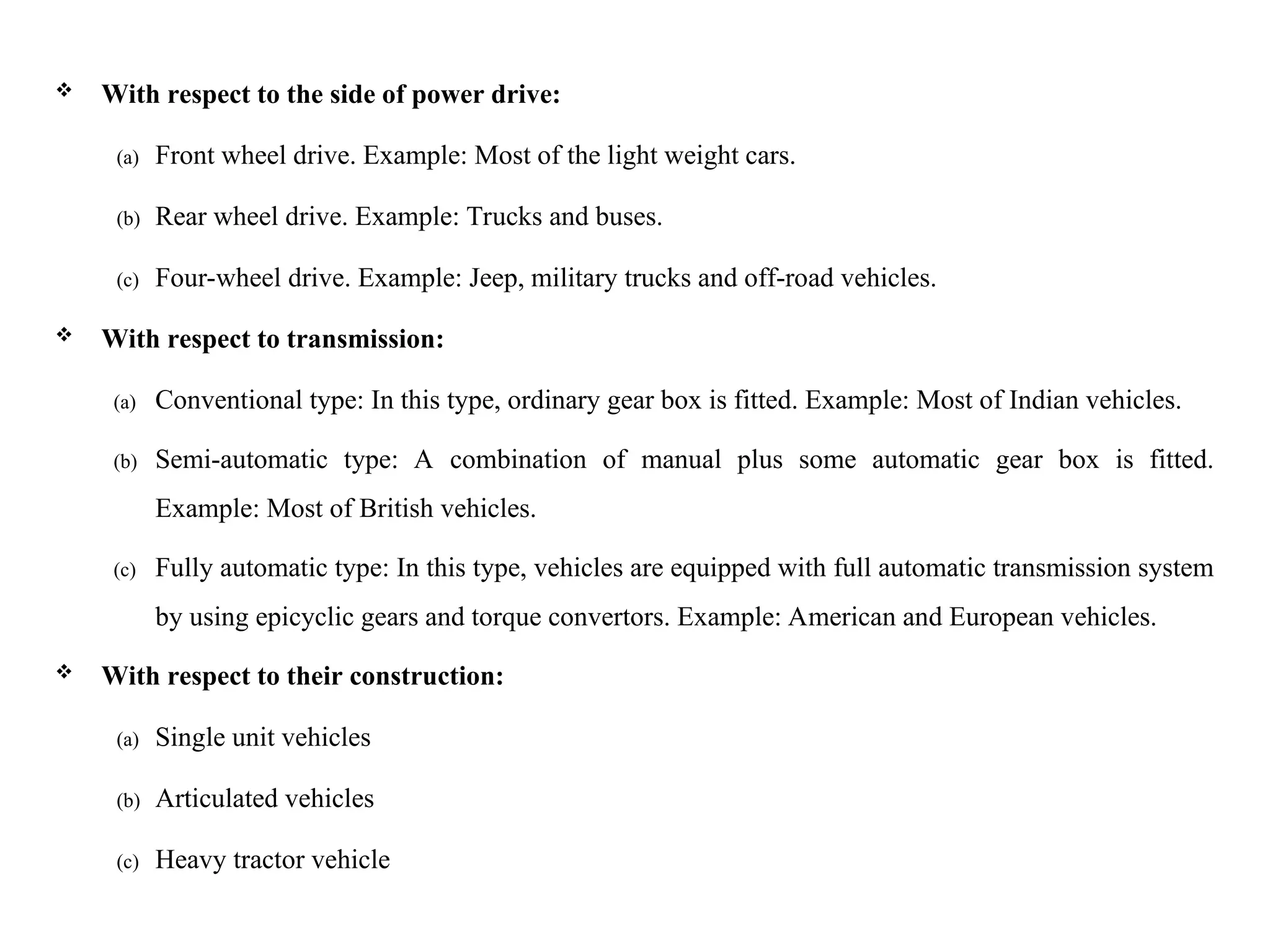  With respect to the side of power drive:
(a) Front wheel drive. Example: Most of the light weight cars.
(b) Rear wheel drive. Example: Trucks and buses.
(c) Four-wheel drive. Example: Jeep, military trucks and off-road vehicles.
 With respect to transmission:
(a) Conventional type: In this type, ordinary gear box is fitted. Example: Most of Indian vehicles.
(b) Semi-automatic type: A combination of manual plus some automatic gear box is fitted.
Example: Most of British vehicles.
(c) Fully automatic type: In this type, vehicles are equipped with full automatic transmission system
by using epicyclic gears and torque convertors. Example: American and European vehicles.
 With respect to their construction:
(a) Single unit vehicles
(b) Articulated vehicles
(c) Heavy tractor vehicle
 