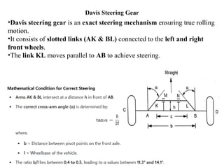 Davis Steering Gear
•Davis steering gear is an exact steering mechanism ensuring true rolling
motion.
•It consists of slotted links (AK & BL) connected to the left and right
front wheels.
•The link KL moves parallel to AB to achieve steering.
 
