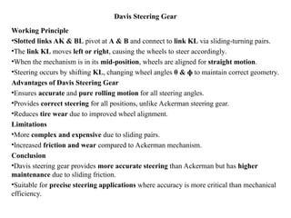 Davis Steering Gear
Working Principle
•Slotted links AK & BL pivot at A & B and connect to link KL via sliding-turning pairs.
•The link KL moves left or right, causing the wheels to steer accordingly.
•When the mechanism is in its mid-position, wheels are aligned for straight motion.
•Steering occurs by shifting KL, changing wheel angles θ & ɸ to maintain correct geometry.
Advantages of Davis Steering Gear
•Ensures accurate and pure rolling motion for all steering angles.
•Provides correct steering for all positions, unlike Ackerman steering gear.
•Reduces tire wear due to improved wheel alignment.
Limitations
•More complex and expensive due to sliding pairs.
•Increased friction and wear compared to Ackerman mechanism.
Conclusion
•Davis steering gear provides more accurate steering than Ackerman but has higher
maintenance due to sliding friction.
•Suitable for precise steering applications where accuracy is more critical than mechanical
efficiency.
 