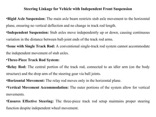 Steering Linkage for Vehicle with Independent Front Suspension
•Rigid Axle Suspension: The main axle beam restricts stub axle movement to the horizontal
plane, ensuring no vertical deflection and no change in track rod length.
•Independent Suspension: Stub axles move independently up or down, causing continuous
variation in the distance between ball-joint ends of the track rod arms.
•Issue with Single Track Rod: A conventional single-track rod system cannot accommodate
the independent movement of stub axles.
•Three-Piece Track Rod System:
•Relay Rod: The central portion of the track rod, connected to an idler arm (on the body
structure) and the drop arm of the steering gear via ball joints.
•Horizontal Movement: The relay rod moves only in the horizontal plane.
•Vertical Movement Accommodation: The outer portions of the system allow for vertical
movements.
•Ensures Effective Steering: The three-piece track rod setup maintains proper steering
function despite independent wheel movement.
 