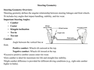 Steering Geometry
Steering Geometry Overview:
•Steering geometry defines the angular relationship between steering linkages and front wheels.
•It includes key angles that impact handling, stability, and tire wear.
Important Steering Angles:
– Camber
– Castor
– Kingpin inclination
– Toe-in
– Toe-out
Camber:
Angle between the vertical line and the center line of the tire when viewed from the
front.
Positive camber: Wheels tilt outward at the top.
Negative camber: Wheels tilt inward at the top.
•Excessive positive camber causes outer tire wear.
•Zero camber is ideal for maximum tire life and straight-line stability.
•Slight camber difference is provided for different driving conditions (e.g., right-side camber
higher in India).
 