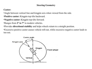 Steering Geometry
Castor:
•Angle between vertical line and kingpin axis when viewed from the side.
•Positive castor: Kingpin top tilts backward.
•Negative castor: Kingpin top tilts forward.
•Ranges from 2° to 7° in modern vehicles.
•Provides directional stability and helps wheels return to a straight position.
•Excessive positive castor causes vehicle roll-out, while excessive negative castor leads to
toe-out.
 