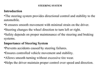 STEERING SYSTEM
Introduction
•The steering system provides directional control and stability to the
automobile.
•It ensures smooth movement with minimal strain on the driver.
•Steering changes the wheel direction to turn left or right.
•Safety depends on proper maintenance of the steering and braking
systems.
Importance of Steering System
•Prevents accidents caused by steering failures.
•Ensures controlled vehicle movement and stability.
•Allows smooth turning without excessive tire wear.
•Helps the driver maintain proper control over speed and direction.
 
