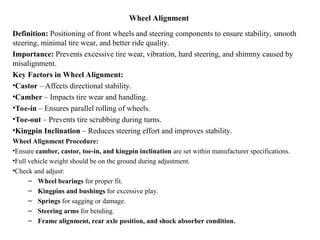 Wheel Alignment
Definition: Positioning of front wheels and steering components to ensure stability, smooth
steering, minimal tire wear, and better ride quality.
Importance: Prevents excessive tire wear, vibration, hard steering, and shimmy caused by
misalignment.
Key Factors in Wheel Alignment:
•Castor – Affects directional stability.
•Camber – Impacts tire wear and handling.
•Toe-in – Ensures parallel rolling of wheels.
•Toe-out – Prevents tire scrubbing during turns.
•Kingpin Inclination – Reduces steering effort and improves stability.
Wheel Alignment Procedure:
•Ensure camber, castor, toe-in, and kingpin inclination are set within manufacturer specifications.
•Full vehicle weight should be on the ground during adjustment.
•Check and adjust:
– Wheel bearings for proper fit.
– Kingpins and bushings for excessive play.
– Springs for sagging or damage.
– Steering arms for bending.
– Frame alignment, rear axle position, and shock absorber condition.
 