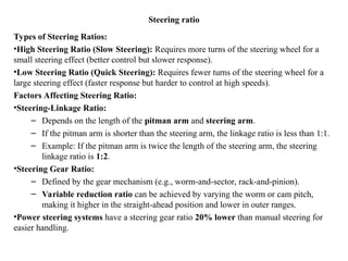 Steering ratio
Types of Steering Ratios:
•High Steering Ratio (Slow Steering): Requires more turns of the steering wheel for a
small steering effect (better control but slower response).
•Low Steering Ratio (Quick Steering): Requires fewer turns of the steering wheel for a
large steering effect (faster response but harder to control at high speeds).
Factors Affecting Steering Ratio:
•Steering-Linkage Ratio:
– Depends on the length of the pitman arm and steering arm.
– If the pitman arm is shorter than the steering arm, the linkage ratio is less than 1:1.
– Example: If the pitman arm is twice the length of the steering arm, the steering
linkage ratio is 1:2.
•Steering Gear Ratio:
– Defined by the gear mechanism (e.g., worm-and-sector, rack-and-pinion).
– Variable reduction ratio can be achieved by varying the worm or cam pitch,
making it higher in the straight-ahead position and lower in outer ranges.
•Power steering systems have a steering gear ratio 20% lower than manual steering for
easier handling.
 