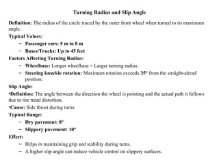 Turning Radius and Slip Angle
Definition: The radius of the circle traced by the outer front wheel when turned to its maximum
angle.
Typical Values:
– Passenger cars: 5 m to 8 m
– Buses/Trucks: Up to 45 feet
Factors Affecting Turning Radius:
– Wheelbase: Longer wheelbase = Larger turning radius.
– Steering knuckle rotation: Maximum rotation exceeds 35° from the straight-ahead
position.
Slip Angle:
•Definition: The angle between the direction the wheel is pointing and the actual path it follows
due to tire tread distortion.
•Cause: Side thrust during turns.
Typical Range:
– Dry pavement: 8°
– Slippery pavement: 10°
Effect:
– Helps in maintaining grip and stability during turns.
– A higher slip angle can reduce vehicle control on slippery surfaces.
 