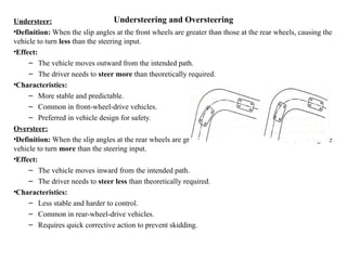 Understeering and Oversteering
Understeer:
•Definition: When the slip angles at the front wheels are greater than those at the rear wheels, causing the
vehicle to turn less than the steering input.
•Effect:
– The vehicle moves outward from the intended path.
– The driver needs to steer more than theoretically required.
•Characteristics:
– More stable and predictable.
– Common in front-wheel-drive vehicles.
– Preferred in vehicle design for safety.
Oversteer:
•Definition: When the slip angles at the rear wheels are greater than those at the front wheels, causing the
vehicle to turn more than the steering input.
•Effect:
– The vehicle moves inward from the intended path.
– The driver needs to steer less than theoretically required.
•Characteristics:
– Less stable and harder to control.
– Common in rear-wheel-drive vehicles.
– Requires quick corrective action to prevent skidding.
 