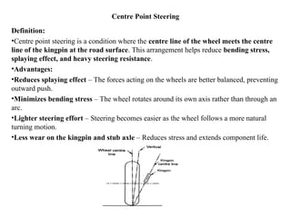 Centre Point Steering
Definition:
•Centre point steering is a condition where the centre line of the wheel meets the centre
line of the kingpin at the road surface. This arrangement helps reduce bending stress,
splaying effect, and heavy steering resistance.
•Advantages:
•Reduces splaying effect – The forces acting on the wheels are better balanced, preventing
outward push.
•Minimizes bending stress – The wheel rotates around its own axis rather than through an
arc.
•Lighter steering effort – Steering becomes easier as the wheel follows a more natural
turning motion.
•Less wear on the kingpin and stub axle – Reduces stress and extends component life.
 