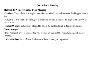 Centre Point Steering
Methods to Achieve Centre Point Steering:
•Camber: The stub axle is angled to make the wheel centre line meet the kingpin centre
line.
•Kingpin Inclination: The kingpin is inclined inward at the top to align with the wheel
centre line.
•Dished Wheels: Wheels are shaped to bring the centre closer to the kingpin axis.
Disadvantages:
•Tyre 'spread' effect: Causes the wheel to scrub against the road, leading to heavier
steering.
•Increased tyre wear: More friction results in faster tyre degradation.
 