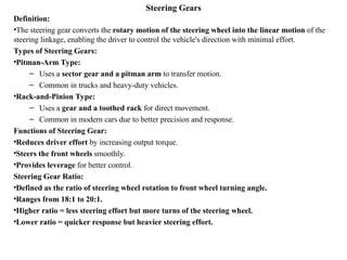 Steering Gears
Definition:
•The steering gear converts the rotary motion of the steering wheel into the linear motion of the
steering linkage, enabling the driver to control the vehicle's direction with minimal effort.
Types of Steering Gears:
•Pitman-Arm Type:
– Uses a sector gear and a pitman arm to transfer motion.
– Common in trucks and heavy-duty vehicles.
•Rack-and-Pinion Type:
– Uses a gear and a toothed rack for direct movement.
– Common in modern cars due to better precision and response.
Functions of Steering Gear:
•Reduces driver effort by increasing output torque.
•Steers the front wheels smoothly.
•Provides leverage for better control.
Steering Gear Ratio:
•Defined as the ratio of steering wheel rotation to front wheel turning angle.
•Ranges from 18:1 to 20:1.
•Higher ratio = less steering effort but more turns of the steering wheel.
•Lower ratio = quicker response but heavier steering effort.
 