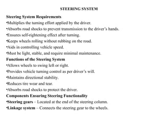 STEERING SYSTEM
Steering System Requirements
•Multiplies the turning effort applied by the driver.
•Absorbs road shocks to prevent transmission to the driver’s hands.
•Ensures self-rightening effect after turning.
•Keeps wheels rolling without rubbing on the road.
•Aids in controlling vehicle speed.
•Must be light, stable, and require minimal maintenance.
Functions of the Steering System
•Allows wheels to swing left or right.
•Provides vehicle turning control as per driver’s will.
•Maintains directional stability.
•Reduces tire wear and tear.
•Absorbs road shocks to protect the driver.
Components Ensuring Steering Functionality
•Steering gears – Located at the end of the steering column.
•Linkage system – Connects the steering gear to the wheels.
 
