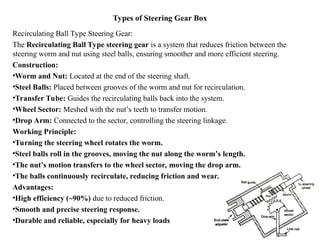 Types of Steering Gear Box
Recirculating Ball Type Steering Gear:
The Recirculating Ball Type steering gear is a system that reduces friction between the
steering worm and nut using steel balls, ensuring smoother and more efficient steering.
Construction:
•Worm and Nut: Located at the end of the steering shaft.
•Steel Balls: Placed between grooves of the worm and nut for recirculation.
•Transfer Tube: Guides the recirculating balls back into the system.
•Wheel Sector: Meshed with the nut’s teeth to transfer motion.
•Drop Arm: Connected to the sector, controlling the steering linkage.
Working Principle:
•Turning the steering wheel rotates the worm.
•Steel balls roll in the grooves, moving the nut along the worm’s length.
•The nut’s motion transfers to the wheel sector, moving the drop arm.
•The balls continuously recirculate, reducing friction and wear.
Advantages:
•High efficiency (~90%) due to reduced friction.
•Smooth and precise steering response.
•Durable and reliable, especially for heavy loads
 