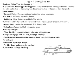 Types of Steering Gear Box
Rack and Pinion Type steering gear :
•The Rack and Pinion Type steering gear is a simple and efficient steering system that converts
the rotational motion of the steering wheel into linear motion of the rack to steer the vehicle.
Construction:
•Rack and Pinion: Converts rotational motion into lateral movement.
•Tie Rods: Connect the rack to the wheels.
•Ball Joints: Allow for the rise and fall of the wheels.
•Universal Joint: Provides flexibility and allows the steering box to be centrally mounted.
•Rubber Boot: Protects the components from dust and dirt.
•Spring Pads: Reduce backlash between the gears.
Working Principle:
•When the driver turns the steering wheel, the pinion rotates.
•The pinion engages with the rack, moving it sideways.
•This lateral movement of the rack moves the tie rods, turning the wheels.
Advantages:
•Simple and lightweight design.
•Provides direct and responsive steering.
•Less friction and high efficiency.
 