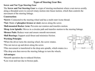 Types of Steering Gear Box
Screw and Nut Type Steering Gear
The Screw and Nut Steering Gear is a type of steering mechanism where a nut moves axially
along a threaded screw to convert rotary motion into linear motion, which then controls the
movement of the steering linkage.
Construction:
•Screw: Connected to the steering wheel and has a multi-start Acme thread.
•Nut: Made of phosphor-bronze or steel, moves along the screw.
•Ball-mounted Rocker Arm: Prevents nut rotation and transfers motion.
•Drop Arm Spindle: Moves in a circular path and transfers motion to the steering linkage.
•Bronze Pads: Reduce wear and ensure smooth movement.
•Ball Bearings: Support axial thrust and minimize friction.
Working Principle:
•When the driver turns the steering wheel, the screw rotates.
•The nut moves up and down along the screw.
•This movement is transferred to the drop arm spindle, which rotates in a circular path.
•The drop arm then moves the steering linkage to turn the wheels.
Advantages:
•Smooth operation due to reduced friction.
•Less wear and tear due to bronze pads.
 