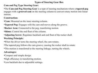 Types of Steering Gear Box
Cam and Peg Type Steering Gear:
•The Cam and Peg Steering Gear is a type of steering mechanism where a tapered peg
engages with a grooved cam on the steering column to convert rotary motion into linear
motion.
Construction:
•Cam: Mounted on the inner steering column.
•Tapered Peg: Engages with the cam and moves along the groove.
•Rocker Arm: Connected to the peg, transferring motion.
•Shims: Control the end float of the column.
•Adjusting Screw: Regulates backlash and end float of the rocker shaft.
Working Principle:
•When the driver turns the steering wheel, the cam rotates.
•The tapered peg follows the cam groove, causing the rocker shaft to rotate.
•This motion is transferred to the steering linkage, turning the wheels.
Advantages:
•Compact and simple design.
•High efficiency in transferring motion.
•Less backlash due to adjustable settings.
 