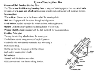 Types of Steering Gear Box
Worm and Ball Bearing Steering Gear:
•The Worm and Ball Bearing Steering Gear is a type of steering system that uses steel balls
between a worm gear and a ball nut to ensure smooth motion transfer with minimal friction.
Construction:
•Worm Gear: Connected at the lower end of the steering shaft.
•Ball Nut: Engages with the worm through spiral grooves.
•Steel Balls: Circulate between the worm and nut, reducing friction.
•Return Guides: Ensure continuous recirculation of steel balls.
•Pitman Shaft Sector: Engages with the ball nut teeth for steering motion.
Working Principle:
•Turning the steering wheel rotates the worm gear.
•The ball nut moves along the worm's spiral grooves.
•Steel balls roll between the worm and nut, providing a
frictionless drive.
•As the nut moves, it engages with the pitman
shaft sector, steering the vehicle.
Advantages:
•Smooth and frictionless operation.
•Reduces wear and tear due to rolling motion.
 