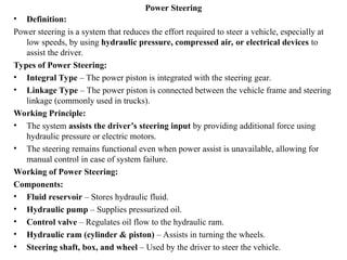Power Steering
• Definition:
Power steering is a system that reduces the effort required to steer a vehicle, especially at
low speeds, by using hydraulic pressure, compressed air, or electrical devices to
assist the driver.
Types of Power Steering:
• Integral Type – The power piston is integrated with the steering gear.
• Linkage Type – The power piston is connected between the vehicle frame and steering
linkage (commonly used in trucks).
Working Principle:
• The system assists the driver’s steering input by providing additional force using
hydraulic pressure or electric motors.
• The steering remains functional even when power assist is unavailable, allowing for
manual control in case of system failure.
Working of Power Steering:
Components:
• Fluid reservoir – Stores hydraulic fluid.
• Hydraulic pump – Supplies pressurized oil.
• Control valve – Regulates oil flow to the hydraulic ram.
• Hydraulic ram (cylinder & piston) – Assists in turning the wheels.
• Steering shaft, box, and wheel – Used by the driver to steer the vehicle.
 