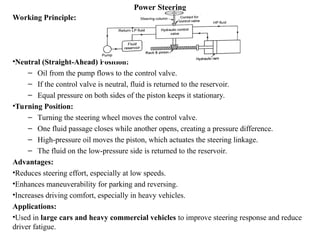 Power Steering
Working Principle:
•Neutral (Straight-Ahead) Position:
– Oil from the pump flows to the control valve.
– If the control valve is neutral, fluid is returned to the reservoir.
– Equal pressure on both sides of the piston keeps it stationary.
•Turning Position:
– Turning the steering wheel moves the control valve.
– One fluid passage closes while another opens, creating a pressure difference.
– High-pressure oil moves the piston, which actuates the steering linkage.
– The fluid on the low-pressure side is returned to the reservoir.
Advantages:
•Reduces steering effort, especially at low speeds.
•Enhances maneuverability for parking and reversing.
•Increases driving comfort, especially in heavy vehicles.
Applications:
•Used in large cars and heavy commercial vehicles to improve steering response and reduce
driver fatigue.
 