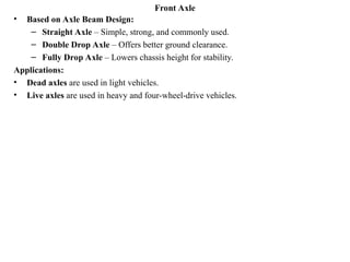 Front Axle
• Based on Axle Beam Design:
– Straight Axle – Simple, strong, and commonly used.
– Double Drop Axle – Offers better ground clearance.
– Fully Drop Axle – Lowers chassis height for stability.
Applications:
• Dead axles are used in light vehicles.
• Live axles are used in heavy and four-wheel-drive vehicles.
 