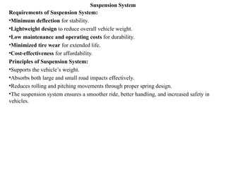 Suspension System
Requirements of Suspension System:
•Minimum deflection for stability.
•Lightweight design to reduce overall vehicle weight.
•Low maintenance and operating costs for durability.
•Minimized tire wear for extended life.
•Cost-effectiveness for affordability.
Principles of Suspension System:
•Supports the vehicle’s weight.
•Absorbs both large and small road impacts effectively.
•Reduces rolling and pitching movements through proper spring design.
•The suspension system ensures a smoother ride, better handling, and increased safety in
vehicles.
 
