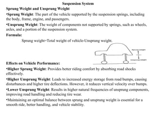 Suspension System
Sprung Weight and Unsprung Weight
•Sprung Weight: The part of the vehicle supported by the suspension springs, including
the body, frame, engine, and passengers.
•Unsprung Weight: The weight of components not supported by springs, such as wheels,
axles, and a portion of the suspension system.
Formula:
Sprung weight=Total weight of vehicle-Unsprung weight.
Effects on Vehicle Performance:
•Higher Sprung Weight: Provides better riding comfort by absorbing road shocks
effectively.
•Higher Unsprung Weight: Leads to increased energy storage from road bumps, causing
disturbances and higher tire deflections. However, it reduces vertical velocity over bumps.
•Lower Unsprung Weight: Results in higher natural frequencies of unsprung components,
improving road handling and reducing tire wear.
•Maintaining an optimal balance between sprung and unsprung weight is essential for a
smooth ride, better handling, and vehicle stability.
 