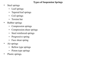 Types of Suspension Springs
• Steel springs
– Leaf springs
– Tapered leaf springs
– Coil springs
– Torsion bar
• Rubber springs
– Compression springs
– Compression-shear springs
– Steel reinforced springs
– Progressive spring
– Face shear spring
• Air springs
– Bellow type springs
– Piston type springs
• Plastic springs.
 