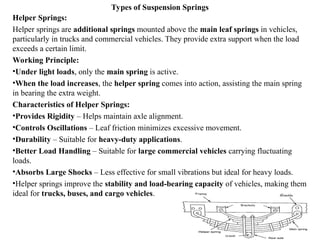 Types of Suspension Springs
Helper Springs:
Helper springs are additional springs mounted above the main leaf springs in vehicles,
particularly in trucks and commercial vehicles. They provide extra support when the load
exceeds a certain limit.
Working Principle:
•Under light loads, only the main spring is active.
•When the load increases, the helper spring comes into action, assisting the main spring
in bearing the extra weight.
Characteristics of Helper Springs:
•Provides Rigidity – Helps maintain axle alignment.
•Controls Oscillations – Leaf friction minimizes excessive movement.
•Durability – Suitable for heavy-duty applications.
•Better Load Handling – Suitable for large commercial vehicles carrying fluctuating
loads.
•Absorbs Large Shocks – Less effective for small vibrations but ideal for heavy loads.
•Helper springs improve the stability and load-bearing capacity of vehicles, making them
ideal for trucks, buses, and cargo vehicles.
 