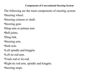 Components of Conventional Steering System
The following are the main components of steering system.
•Steering wheel.
•Steering column or shaft.
•Steering gear.
•Drop arm or pitman arm.
•Ball joints.
•Drag link.
•Steering arm.
•Stub axle.
•Left spindle and kingpin.
•Left tie rod arm.
•Track rod or tie-rod.
•Right tie rod arm, spindle and kingpin.
•Steering stops.
 