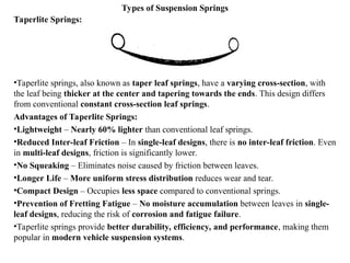 Types of Suspension Springs
Taperlite Springs:
•Taperlite springs, also known as taper leaf springs, have a varying cross-section, with
the leaf being thicker at the center and tapering towards the ends. This design differs
from conventional constant cross-section leaf springs.
Advantages of Taperlite Springs:
•Lightweight – Nearly 60% lighter than conventional leaf springs.
•Reduced Inter-leaf Friction – In single-leaf designs, there is no inter-leaf friction. Even
in multi-leaf designs, friction is significantly lower.
•No Squeaking – Eliminates noise caused by friction between leaves.
•Longer Life – More uniform stress distribution reduces wear and tear.
•Compact Design – Occupies less space compared to conventional springs.
•Prevention of Fretting Fatigue – No moisture accumulation between leaves in single-
leaf designs, reducing the risk of corrosion and fatigue failure.
•Taperlite springs provide better durability, efficiency, and performance, making them
popular in modern vehicle suspension systems.
 