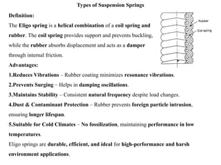 Types of Suspension Springs
Definition:
The Eligo spring is a helical combination of a coil spring and
rubber. The coil spring provides support and prevents buckling,
while the rubber absorbs displacement and acts as a damper
through internal friction.
Advantages:
1.Reduces Vibrations – Rubber coating minimizes resonance vibrations.
2.Prevents Surging – Helps in damping oscillations.
3.Maintains Stability – Consistent natural frequency despite load changes.
4.Dust & Contaminant Protection – Rubber prevents foreign particle intrusion,
ensuring longer lifespan.
5.Suitable for Cold Climates – No fossilization, maintaining performance in low
temperatures.
Eligo springs are durable, efficient, and ideal for high-performance and harsh
environment applications.
 