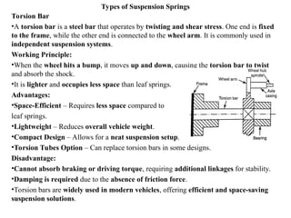 Types of Suspension Springs
Torsion Bar
•A torsion bar is a steel bar that operates by twisting and shear stress. One end is fixed
to the frame, while the other end is connected to the wheel arm. It is commonly used in
independent suspension systems.
Working Principle:
•When the wheel hits a bump, it moves up and down, causing the torsion bar to twist
and absorb the shock.
•It is lighter and occupies less space than leaf springs.
Advantages:
•Space-Efficient – Requires less space compared to
leaf springs.
•Lightweight – Reduces overall vehicle weight.
•Compact Design – Allows for a neat suspension setup.
•Torsion Tubes Option – Can replace torsion bars in some designs.
Disadvantage:
•Cannot absorb braking or driving torque, requiring additional linkages for stability.
•Damping is required due to the absence of friction force.
•Torsion bars are widely used in modern vehicles, offering efficient and space-saving
suspension solutions.
 