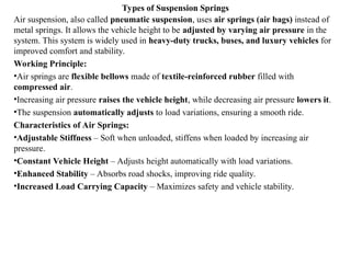 Types of Suspension Springs
Air suspension, also called pneumatic suspension, uses air springs (air bags) instead of
metal springs. It allows the vehicle height to be adjusted by varying air pressure in the
system. This system is widely used in heavy-duty trucks, buses, and luxury vehicles for
improved comfort and stability.
Working Principle:
•Air springs are flexible bellows made of textile-reinforced rubber filled with
compressed air.
•Increasing air pressure raises the vehicle height, while decreasing air pressure lowers it.
•The suspension automatically adjusts to load variations, ensuring a smooth ride.
Characteristics of Air Springs:
•Adjustable Stiffness – Soft when unloaded, stiffens when loaded by increasing air
pressure.
•Constant Vehicle Height – Adjusts height automatically with load variations.
•Enhanced Stability – Absorbs road shocks, improving ride quality.
•Increased Load Carrying Capacity – Maximizes safety and vehicle stability.
 