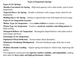Types of Suspension Springs
Types of Air Springs:
•Double-Convoluted Air Spring – High load capacity with a short stroke, used in front
suspensions.
•Tapered-Sleeve Air Spring – Smaller in diameter with a longer stroke, ideal for rear
suspensions.
•Rolling-Sleeve Air Spring – Similar to tapered-sleeve but with improved travel range.
Types of Air Suspension Systems:
•Bellow Type Air Suspension – Uses rubber bellows to replace coil springs.
•Piston Type Air Suspension – Features a metal air container and sliding piston for
better sealing.
•Elongated Bellows Air Suspension – Rectangular-shaped bellows with radius rods to
resist torque and thrust.
Advantages of Air Suspension:
•Optimized Wheel Deflection – Ensures better shock absorption.
•Eliminates Headlamp Misalignment – Prevents headlamp angle shifts due to load
changes.
•Reduces Dynamic Loading – Adjusts spring rate based on vehicle load, improving ride
quality.
•Air suspension systems provide superior comfort, stability, and adaptability, making
them ideal for heavy-duty and high-performance vehicles.
 