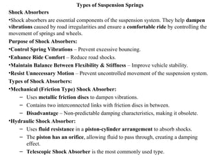 Types of Suspension Springs
Shock Absorbers
•Shock absorbers are essential components of the suspension system. They help dampen
vibrations caused by road irregularities and ensure a comfortable ride by controlling the
movement of springs and wheels.
Purpose of Shock Absorbers:
•Control Spring Vibrations – Prevent excessive bouncing.
•Enhance Ride Comfort – Reduce road shocks.
•Maintain Balance Between Flexibility & Stiffness – Improve vehicle stability.
•Resist Unnecessary Motion – Prevent uncontrolled movement of the suspension system.
Types of Shock Absorbers:
•Mechanical (Friction Type) Shock Absorber:
– Uses metallic friction discs to dampen vibrations.
– Contains two interconnected links with friction discs in between.
– Disadvantage – Non-predictable damping characteristics, making it obsolete.
•Hydraulic Shock Absorber:
– Uses fluid resistance in a piston-cylinder arrangement to absorb shocks.
– The piston has an orifice, allowing fluid to pass through, creating a damping
effect.
– Telescopic Shock Absorber is the most commonly used type.
 