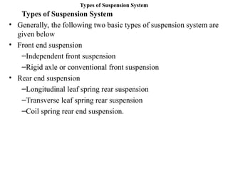 Types of Suspension System
Types of Suspension System
• Generally, the following two basic types of suspension system are
given below
• Front end suspension
–Independent front suspension
–Rigid axle or conventional front suspension
• Rear end suspension
–Longitudinal leaf spring rear suspension
–Transverse leaf spring rear suspension
–Coil spring rear end suspension.
 