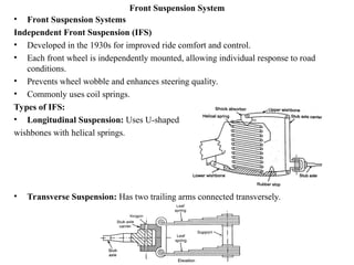 Front Suspension System
• Front Suspension Systems
Independent Front Suspension (IFS)
• Developed in the 1930s for improved ride comfort and control.
• Each front wheel is independently mounted, allowing individual response to road
conditions.
• Prevents wheel wobble and enhances steering quality.
• Commonly uses coil springs.
Types of IFS:
• Longitudinal Suspension: Uses U-shaped
wishbones with helical springs.
• Transverse Suspension: Has two trailing arms connected transversely.
 
