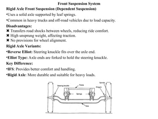 Front Suspension System
Rigid Axle Front Suspension (Dependent Suspension)
•Uses a solid axle supported by leaf springs.
•Common in heavy trucks and off-road vehicles due to load capacity.
Disadvantages:
Transfers road shocks between wheels, reducing ride comfort.
✖
High unsprung weight, affecting traction.
✖
No provisions for wheel alignment.
✖
Rigid Axle Variants:
•Reverse Elliot: Steering knuckle fits over the axle end.
•Elliot Type: Axle ends are forked to hold the steering knuckle.
Key Difference:
•IFS: Provides better comfort and handling.
•Rigid Axle: More durable and suitable for heavy loads.
 