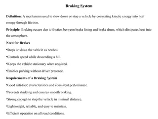 Braking System
Definition: A mechanism used to slow down or stop a vehicle by converting kinetic energy into heat
energy through friction.
Principle: Braking occurs due to friction between brake lining and brake drum, which dissipates heat into
the atmosphere.
Need for Brakes
•Stops or slows the vehicle as needed.
•Controls speed while descending a hill.
•Keeps the vehicle stationary when required.
•Enables parking without driver presence.
Requirements of a Braking System
•Good anti-fade characteristics and consistent performance.
•Prevents skidding and ensures smooth braking.
•Strong enough to stop the vehicle in minimal distance.
•Lightweight, reliable, and easy to maintain.
•Efficient operation on all road conditions.
 