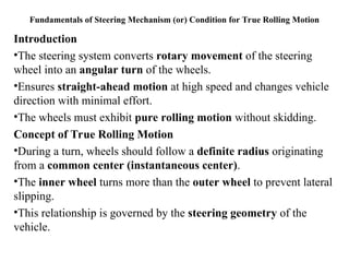 Fundamentals of Steering Mechanism (or) Condition for True Rolling Motion
Introduction
•The steering system converts rotary movement of the steering
wheel into an angular turn of the wheels.
•Ensures straight-ahead motion at high speed and changes vehicle
direction with minimal effort.
•The wheels must exhibit pure rolling motion without skidding.
Concept of True Rolling Motion
•During a turn, wheels should follow a definite radius originating
from a common center (instantaneous center).
•The inner wheel turns more than the outer wheel to prevent lateral
slipping.
•This relationship is governed by the steering geometry of the
vehicle.
 