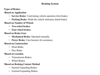 Braking System
Types of Brakes
•Based on Application
– Service Brake: Used during vehicle operation (foot brake).
– Parking Brake: Holds the vehicle stationary (hand brake).
•Based on Number of Wheels
– Two-wheel brakes
– Four-wheel brakes
•Based on Brake Gear
– Mechanical Brake: Operated manually.
– Power Brake: Uses boosters for assistance.
•Based on Construction
– Drum Brake
– Disc Brake
•Based on Location
– Transmission Brakes
– Wheel Brakes
•Based on Braking Contact Method
– Internal Expanding Brakes
– External Expanding Brakes
 