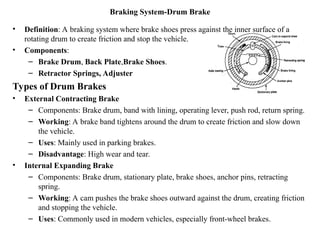 Braking System-Drum Brake
• Definition: A braking system where brake shoes press against the inner surface of a
rotating drum to create friction and stop the vehicle.
• Components:
– Brake Drum, Back Plate,Brake Shoes.
– Retractor Springs, Adjuster
Types of Drum Brakes
• External Contracting Brake
– Components: Brake drum, band with lining, operating lever, push rod, return spring.
– Working: A brake band tightens around the drum to create friction and slow down
the vehicle.
– Uses: Mainly used in parking brakes.
– Disadvantage: High wear and tear.
• Internal Expanding Brake
– Components: Brake drum, stationary plate, brake shoes, anchor pins, retracting
spring.
– Working: A cam pushes the brake shoes outward against the drum, creating friction
and stopping the vehicle.
– Uses: Commonly used in modern vehicles, especially front-wheel brakes.
 