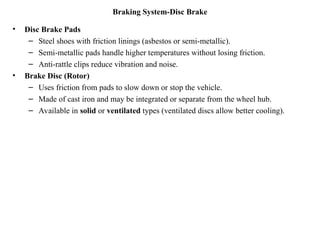 Braking System-Disc Brake
• Disc Brake Pads
– Steel shoes with friction linings (asbestos or semi-metallic).
– Semi-metallic pads handle higher temperatures without losing friction.
– Anti-rattle clips reduce vibration and noise.
• Brake Disc (Rotor)
– Uses friction from pads to slow down or stop the vehicle.
– Made of cast iron and may be integrated or separate from the wheel hub.
– Available in solid or ventilated types (ventilated discs allow better cooling).
 