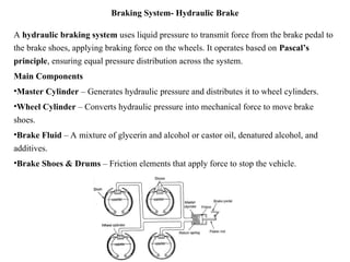 Braking System- Hydraulic Brake
A hydraulic braking system uses liquid pressure to transmit force from the brake pedal to
the brake shoes, applying braking force on the wheels. It operates based on Pascal’s
principle, ensuring equal pressure distribution across the system.
Main Components
•Master Cylinder – Generates hydraulic pressure and distributes it to wheel cylinders.
•Wheel Cylinder – Converts hydraulic pressure into mechanical force to move brake
shoes.
•Brake Fluid – A mixture of glycerin and alcohol or castor oil, denatured alcohol, and
additives.
•Brake Shoes & Drums – Friction elements that apply force to stop the vehicle.
 