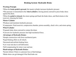 Braking System- Hydraulic Brake
Working Principle
•When the brake pedal is pressed, the master cylinder increases hydraulic pressure.
•This pressure is transmitted to the wheel cylinders, forcing pistons outward to press brake shoes
against the drum.
•When the pedal is released, the return springs pull back the brake shoes, and fluid returns to the
reservoir, releasing the brake.
Master Cylinder
•Produces and maintains hydraulic pressure.
•Components: Fluid reservoir, compression chamber, piston assembly, check valve, and return spring.
Wheel Cylinder
•Expands brake shoes outward to contact the drum.
•Converts low hydraulic pressure into high mechanical force.
Advantages of Hydraulic Brakes
•Simple construction with fewer mechanical parts.
•Equal braking effort on all wheels.
•Increased and uniform braking force.
•Low wear rate due to self-lubrication.
•Self-compensating for minor wear and tear.
Disadvantages of Hydraulic Brakes
•System failure if there is a pressure loss or fluid leakage.
•Brake shoes can get damaged if the fluid leaks out.
 