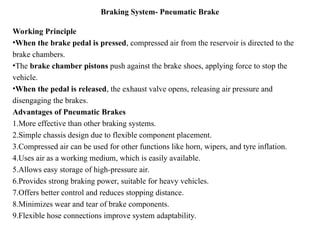 Braking System- Pneumatic Brake
Working Principle
•When the brake pedal is pressed, compressed air from the reservoir is directed to the
brake chambers.
•The brake chamber pistons push against the brake shoes, applying force to stop the
vehicle.
•When the pedal is released, the exhaust valve opens, releasing air pressure and
disengaging the brakes.
Advantages of Pneumatic Brakes
1.More effective than other braking systems.
2.Simple chassis design due to flexible component placement.
3.Compressed air can be used for other functions like horn, wipers, and tyre inflation.
4.Uses air as a working medium, which is easily available.
5.Allows easy storage of high-pressure air.
6.Provides strong braking power, suitable for heavy vehicles.
7.Offers better control and reduces stopping distance.
8.Minimizes wear and tear of brake components.
9.Flexible hose connections improve system adaptability.
 