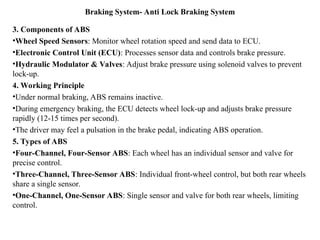 Braking System- Anti Lock Braking System
3. Components of ABS
•Wheel Speed Sensors: Monitor wheel rotation speed and send data to ECU.
•Electronic Control Unit (ECU): Processes sensor data and controls brake pressure.
•Hydraulic Modulator & Valves: Adjust brake pressure using solenoid valves to prevent
lock-up.
4. Working Principle
•Under normal braking, ABS remains inactive.
•During emergency braking, the ECU detects wheel lock-up and adjusts brake pressure
rapidly (12-15 times per second).
•The driver may feel a pulsation in the brake pedal, indicating ABS operation.
5. Types of ABS
•Four-Channel, Four-Sensor ABS: Each wheel has an individual sensor and valve for
precise control.
•Three-Channel, Three-Sensor ABS: Individual front-wheel control, but both rear wheels
share a single sensor.
•One-Channel, One-Sensor ABS: Single sensor and valve for both rear wheels, limiting
control.
 