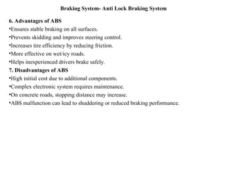 Braking System- Anti Lock Braking System
6. Advantages of ABS
•Ensures stable braking on all surfaces.
•Prevents skidding and improves steering control.
•Increases tire efficiency by reducing friction.
•More effective on wet/icy roads.
•Helps inexperienced drivers brake safely.
7. Disadvantages of ABS
•High initial cost due to additional components.
•Complex electronic system requires maintenance.
•On concrete roads, stopping distance may increase.
•ABS malfunction can lead to shuddering or reduced braking performance.
 