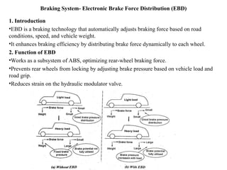 Braking System- Electronic Brake Force Distribution (EBD)
1. Introduction
•EBD is a braking technology that automatically adjusts braking force based on road
conditions, speed, and vehicle weight.
•It enhances braking efficiency by distributing brake force dynamically to each wheel.
2. Function of EBD
•Works as a subsystem of ABS, optimizing rear-wheel braking force.
•Prevents rear wheels from locking by adjusting brake pressure based on vehicle load and
road grip.
•Reduces strain on the hydraulic modulator valve.
 
