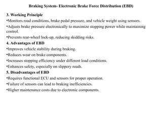 Braking System- Electronic Brake Force Distribution (EBD)
3. Working Principle
•Monitors road conditions, brake pedal pressure, and vehicle weight using sensors.
•Adjusts brake pressure electronically to maximize stopping power while maintaining
control.
•Prevents rear-wheel lock-up, reducing skidding risks.
4. Advantages of EBD
•Improves vehicle stability during braking.
•Reduces wear on brake components.
•Increases stopping efficiency under different load conditions.
•Enhances safety, especially on slippery roads.
5. Disadvantages of EBD
•Requires functional ECU and sensors for proper operation.
•Failure of sensors can lead to braking inefficiencies.
•Higher maintenance costs due to electronic components.
 