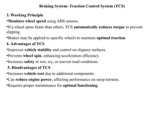 Braking System- Traction Control System (TCS)
3. Working Principle
•Monitors wheel speed using ABS sensors.
•If a wheel spins faster than others, TCS automatically reduces torque to prevent
slipping.
•Brakes may be applied to specific wheels to maintain optimal traction.
4. Advantages of TCS
•Improves vehicle stability and control on slippery surfaces.
•Prevents wheel spin, enhancing acceleration efficiency.
•Increases safety in wet, icy, or uneven road conditions.
5. Disadvantages of TCS
•Increases vehicle cost due to additional components.
•Can reduce engine power, affecting performance on steep terrains.
•Requires proper maintenance for optimal functioning.
 
